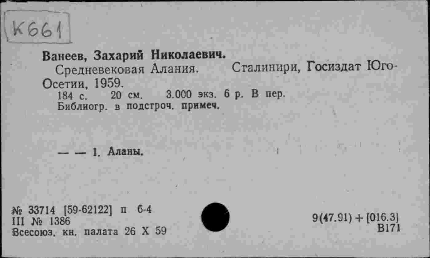 ﻿Ванеев, Захарий Николаевич.
Средневековая Алания. Сталинири, Госиздат Юго-Осетии, 1959.
184 с. 20 см. 3.000 экз. 6 р. В пер.
Библиогр. в подстрой, примеч.
----1. Аланы.
№ 33714 [59-62122] п 6-4
III № 1386
Всесоюз. кн. палата 26 X 59
9(47.91) + [016.3]
В171